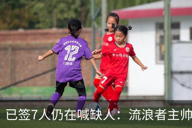 已签7人仍在喊缺人：流浪者主帅亲承“必须继续补强”