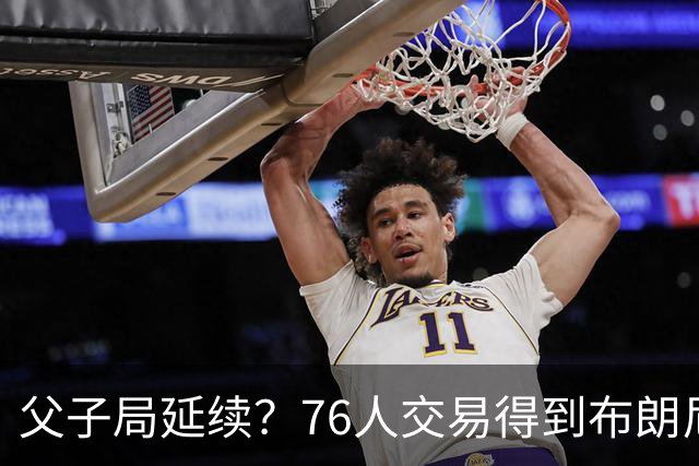父子局延续？76人交易得到布朗尼・詹姆斯的潜在方案曝光