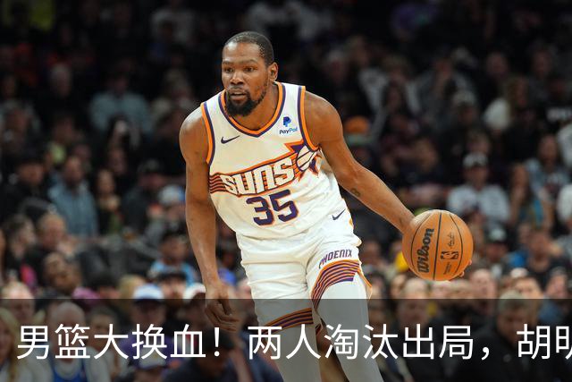 男篮大换血！两人淘汰出局，胡明轩火速回归扛起后卫线重任