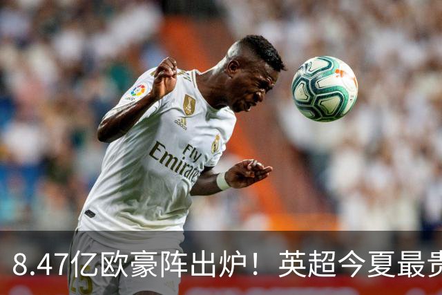 8.47亿欧豪阵出炉！英超今夏最贵引援阵容曝光，三亿星坐镇中前场